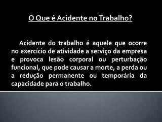 O Que é Acidente no Trabalho?


   Acidente do trabalho é aquele que ocorre
no exercício de atividade a serviço da empresa
e provoca lesão corporal ou perturbação
funcional, que pode causar a morte, a perda ou
a redução permanente ou temporária da
capacidade para o trabalho.
 