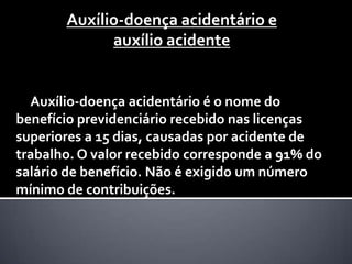 Auxílio-doença acidentário e
             auxílio acidente


  Auxílio-doença acidentário é o nome do
benefício previdenciário recebido nas licenças
superiores a 15 dias, causadas por acidente de
trabalho. O valor recebido corresponde a 91% do
salário de benefício. Não é exigido um número
mínimo de contribuições.
 