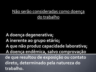 Não serão consideradas como doença
do trabalho

A doença degenerativa;
A inerente ao grupo etário;
A que não produz capacidade laborativa;
A doença endêmica, salvo comprovação
de que resultou de exposição ou contato
direto, determinado pela natureza do
trabalho.

 
