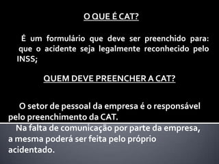 O QUE É CAT?
É um formulário que deve ser preenchido para:
que o acidente seja legalmente reconhecido pelo
INSS;

QUEM DEVE PREENCHER A CAT?
O setor de pessoal da empresa é o responsável
pelo preenchimento da CAT.
Na falta de comunicação por parte da empresa,
a mesma poderá ser feita pelo próprio
acidentado.

 