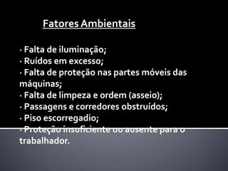 Fatores Ambientais
· Falta de iluminação;
· Ruídos em excesso;
· Falta de proteção nas partes móveis das
máquinas;
· Falta de limpeza e ordem (asseio);
· Passagens e corredores obstruídos;
· Piso escorregadio;
· Proteção insuficiente ou ausente para o
trabalhador.

 