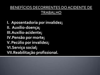 BENEFÍCIOS DECORRENTES DO ACIDENTE DE
TRABALHO
I. Aposentadoria por invalidez;
II. Auxílio-doença;
III.Auxílio-acidente;
IV.Pensão por morte;
V. Pecúlio por invalidez;
VI.Serviço social;
VII.Reabilitação profissional.

 