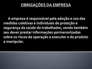 OBRIGAÇÕES DA EMPRESA
A empresa é responsável pela adoção e uso das
medidas coletivas e individuais de proteção e
segurança da saúde do trabalhador, sendo também
seu dever prestar informações pormenorizadas
sobre os riscos da operação a executar e do produto
a manipular.

 