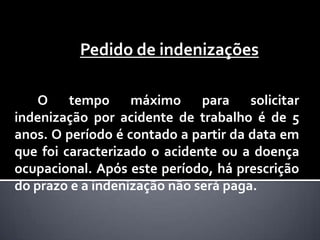 Pedido de indenizações
O tempo máximo para solicitar
indenização por acidente de trabalho é de 5
anos. O período é contado a partir da data em
que foi caracterizado o acidente ou a doença
ocupacional. Após este período, há prescrição
do prazo e a indenização não será paga.

 