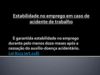 Estabilidade no emprego em caso de
acidente de trabalho
É garantida estabilidade no emprego
durante pelo menos doze meses após a
cessação do auxílio-doença acidentário.
Lei 8213 (art.118)

 