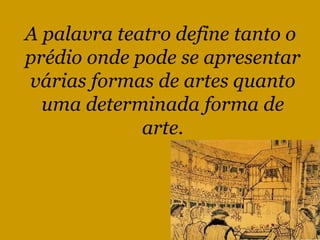 A palavra teatro define tanto o  prédio onde pode se apresentar várias formas de artes quanto uma determinada forma de arte. 