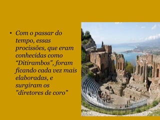 Com o passar do tempo, essas procissões, que eram conhecidas como “Ditirambos", foram ficando cada vez mais elaboradas, e surgiram os "diretores de coro"  