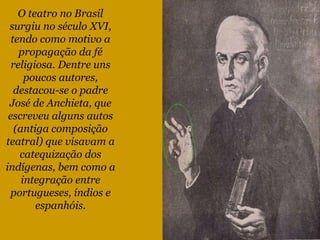 O teatro no Brasil surgiu no século XVI, tendo como motivo a propagação da fé religiosa. Dentre uns poucos autores, destacou-se o padre José de Anchieta, que escreveu alguns autos (antiga composição teatral) que visavam a catequização dos indígenas, bem como a integração entre portugueses, índios e espanhóis. 