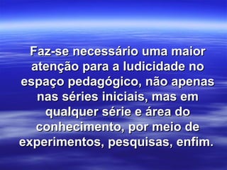 Faz-se necessário uma maior
  atenção para a ludicidade no
espaço pedagógico, não apenas
   nas séries iniciais, mas em
    qualquer série e área do
   conhecimento, por meio de
experimentos, pesquisas, enfim.
 