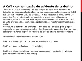 A CAT - comunicação de acidente de trabalho
 A Lei nº 8.213/91 determina no seu artigo 22 que todo acidente do
trabalho ou doença profissional deverá ser comunicado pela empresa ao INSS,
sob pena de multa em caso de omissão. Cabe ressaltar a importância da
comunicação, principalmente o completo e exato preenchimento do
formulário, tendo em vista as informações nele contidas, não apenas do ponto
de vista previdenciário, estatístico e epidemiológico, mas também trabalhista e
social.
Assinatura e carimbo do emitente – no caso da emissão pelo próprio
segurado ou por seus dependentes, fica dispensado o carimbo, devendo ser
consignado o nome legível do emitente ao lado ou abaixo de sua assinatura.

Os acidentes são classificados em três tipos:

Cód.1 – acidente típico (o que ocorre a serviço da empresa);

Cód.2 – doença profissional ou do trabalho;

Cód.3 – acidente do trajeto(o que ocorre no percurso residência ou refeição
para o local de trabalho e vice-versa).
 