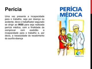 Perícia
Uma vez presente a incapacidade
para o trabalho, seja por doença ou
acidente, deve o trabalhador segurado
se dirigir ao INSS para seja realizada
perícia médica, com a finalidade de
comprovar       com     exatidão     a
incapacidade para o trabalho e, por
óbvio, a necessidade do recebimento
do auxílio-doença
 