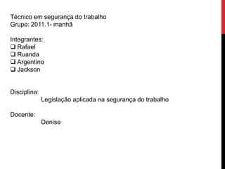 Técnico em segurança do trabalho
Grupo: 2011.1- manhã

Integrantes:
 Rafael
 Ruanda
 Argentino
 Jackson


Disciplina:
              Legislação aplicada na segurança do trabalho

Docente:
              Denise
 