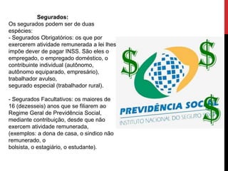 Segurados:
Os segurados podem ser de duas
espécies:
- Segurados Obrigatórios: os que por
exercerem atividade remunerada a lei lhes
impõe dever de pagar INSS. São eles o
empregado, o empregado doméstico, o
contribuinte individual (autônomo,
autônomo equiparado, empresário),
trabalhador avulso,
segurado especial (trabalhador rural).

- Segurados Facultativos: os maiores de
16 (dezesseis) anos que se filiarem ao
Regime Geral de Previdência Social,
mediante contribuição, desde que não
exercem atividade remunerada,
(exemplos: a dona de casa, o sindico não
remunerado, o
bolsista, o estagiário, o estudante).
 