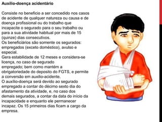 Auxílio-doença acidentário

Consiste no beneficio a ser concedido nos casos
de acidente de qualquer natureza ou causa e de
doença profissional ou do trabalho que
incapacite o segurado para o seu trabalho ou
para a sua atividade habitual por mais de 15
(quinze) dias consecutivos.
Os beneficiários são somente os segurados:
empregados (exceto doméstico), avulso e
especial.
Gera estabilidade de 12 meses e considera-se
licença, no caso de segurado
empregado; bem como mantém a
obrigatoriedade do deposito do FGTS, e permite
a conversão em auxilio-acidente.
O auxílio-doença será devido ao segurado
empregado a contar do décimo sexto dia do
afastamento da atividade, e, no caso dos
demais segurados, a contar da data do início da
incapacidade e enquanto ele permanecer
incapaz. Os 15 primeiros dias ficam a cargo da
empresa.
 