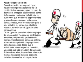 Auxílio-doença comum
Benefício devido ao segurado que,
havendo cumprido a carência de 12
contribuições mensais, salvo no caso de
doenças e afecções especificadas como
deformação, mutilação, deficiência, ou
outro fator que lhe confira especificidade e
gravidade que mereçam tratamento
particularizado, ficar incapacitado para o
seu trabalho ou para a sua atividade
habitual por mais de 15 (quinze) dias
consecutivos.
Os 15 (quinze) primeiros dias são pagos
do empregador. No caso de contribuinte
individual, empresário, profissionais
liberais, trabalhadores por conta própria,
entre outros a previdência pago todo o
período da doença desde que o
trabalhador tenha requerido beneficio.
Doenças que não precisam de carência:
Tuberculose ativa, hanseníase, alienação
mental, neoplasia maligna, cegueira,
paralisia irreversível e incapacitante,
 