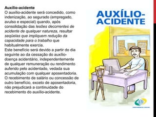 Auxílio-acidente
O auxílio-acidente será concedido, como
indenização, ao segurado (empregado,
avulso e especial) quando, após
consolidação das lesões decorrentes de
acidente de qualquer natureza, resultar
seqüelas que impliquem redução da
capacidade para o trabalho que
habitualmente exercia.
Este benefício será devido a partir do dia
seguinte ao da cessação do auxílio-
doença acidentário, independentemente
de qualquer remuneração ou rendimento
auferido pelo acidentado, vedada sua
acumulação com qualquer aposentadoria.
O recebimento de salário ou concessão de
outro benefício, exceto de aposentadoria,
não prejudicará a continuidade do
recebimento do auxílio-acidente.
 