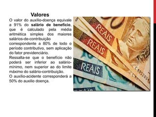 Valores
O valor do auxílio-doença equivale
a 91% do salário de benefício,
que é calculado pela média
aritmética simples dos maiores
salários-de-contribuição
correspondente a 80% de todo o
período contributivo, sem aplicação
do fator previdenciário.
Ressalta-se que o benefício não
poderá ser inferior ao salário-
mínimo, nem superior ao do limite
máximo do salário-contribuição.
O auxílio-acidente corresponderá a
50% do auxilio doença.
 