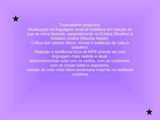 Tropicalismo propunha: Atualização da linguagem musical brasileira em relação ao que se vinha fazendo, especialmente na Europa (Beatles) e Estados Unidos (filosofia hippie)  Crítica aos valores éticos, morais e estéticos da cultura brasileira  Rejeição à tendência lírica da MPB através de uma linguagem mais realista e atual  descompromisso total com os estilos, com os modismos, com as coisas feitas e esgotadas  adoção de uma visão latino-americana inserida na realidade cotidiana 