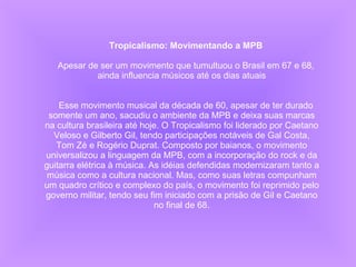 Tropicalismo: Movimentando a MPB   Apesar de ser um movimento que tumultuou o Brasil em 67 e 68, ainda influencia músicos até os dias atuais      Esse movimento musical da década de 60, apesar de ter durado somente um ano, sacudiu o ambiente da MPB e deixa suas marcas na cultura brasileira até hoje. O Tropicalismo foi liderado por Caetano Veloso e Gilberto Gil, tendo participações notáveis de Gal Costa, Tom Zé e Rogério Duprat. Composto por baianos, o movimento universalizou a linguagem da MPB, com a incorporação do rock e da guitarra elétrica à música. As idéias defendidas modernizaram tanto a música como a cultura nacional. Mas, como suas letras compunham um quadro crítico e complexo do país, o movimento foi reprimido pelo governo militar, tendo seu fim iniciado com a prisão de Gil e Caetano no final de 68. 