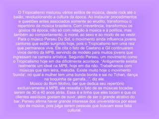 O Tropicalismo misturou vários estilos de música, desde rock até o baião, revolucionando a cultura da época. Ao instaurar procedimentos e questões antes associados somente ao erudito, transformou o repertório da música brasileira. Com irreverência, transformou os gostos da época, não só com relação à música e à política, mas também ao comportamento, à moral, ao sexo e ao modo de se vestir. Para o músico Perseu Du Sol, o movimento ainda influencia jovens cantores que estão surgindo hoje, pois o Tropicalismo tem uma raiz que permanece viva. Ele cita o fato de Caetano e Gil continuarem vivos dentro da MPB, servindo de modelo para muitos jovens que ingressam na carreira artística. Segundo Perseu, um movimento como o Tropicalismo hoje em dia dificilmente acontece. “Antigamente existia realmente um ideal na MPB, hoje em dia não. Trabalhamos com músicas que têm letra, melodia. Existe muito hoje o movimento ‘bunda’, no qual a mulher tem uma bunda bonita e sai no Tchan, dança na boquinha da garrafa...”, diz ele.  Músico do Bom Motivo, bar que dedica seu repertório exclusivamente à MPB, ele ressalta o fato de as músicas tocadas serem de 30 a 40 anos atrás. Essa é a linha que eles tocam e que os clientes assíduos gostam de ouvir, além de ser o grande atrativo do bar. Perseu afirma haver grande interesse dos universitários por esse tipo de música, pois julga serem pessoas que buscam essa fatia cultural.  