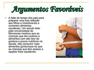 Argumentos Favoráveis A falta de tempo dos pais para preparar uma boa refeição aos filhos e incentivá-los a comerem alimentos saudáveis. Um estudo feito pela Universidade de Minnesota mostrou que as crianças que tem acesso a alimentos com alto teor de gordura e pouco nutritivos na escola, irão consumir mais alimentos gordurosos do que as crianças que tem acesso a opções mais saudáveis . 