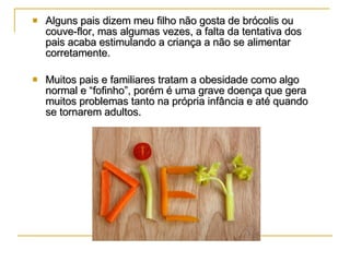 Alguns pais dizem meu filho não gosta de brócolis ou couve-flor, mas algumas vezes, a falta da tentativa dos pais acaba estimulando a criança a não se alimentar corretamente. Muitos pais e familiares tratam a obesidade como algo normal e “fofinho”, porém é uma grave doença que gera muitos problemas tanto na própria infância e até quando se tornarem adultos. 