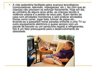 A vida sedentária facilitada pelos avanços tecnológicos (computadores, televisão, videogames, etc.), faz com que as crianças não precisem se esforçar fisicamente. Hoje em dia, ao contrário de alguns anos atrás, as crianças devido à violência urbana e a pedido de seus pais, ficam dentro de casa com atividades monótonas e sem praticar atividades físicas como correr, jogar bola, brincar de pique etc., levando-as a passarem horas paradas enfrente a uma TV ou outro equipamento eletrônico e quase sempre com um pacote de biscoito ou um sanduíche regado a refrigerantes. Isto é um fator preocupante para o desenvolvimento da obesidade.  