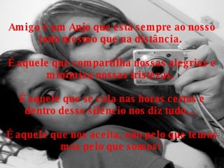 Amigo é um Anjo que está sempre ao nosso lado mesmo que na distância.  É aquele que compartilha nossas alegrias e minimiza nossas tristezas.  É aquele que se cala nas horas certas e dentro desse silêncio nos diz tudo...  É aquele que nos aceita, não pelo que temos mas pelo que somos!  