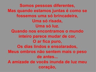 Somos pessoas diferentes, Mas quando estamos juntas é como se fossemos uma só brincadeira, Uma só risada, Uma só luz. Quando nos encontramos o mundo inteiro parece mudar de cor, O ar fica puro, Os dias lindos e ensolarados, Meus ombros não sentem mais o peso de antes... A amizade de vocês inunda de luz meu coração, 