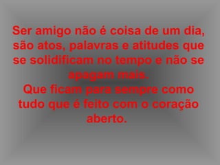 Ser amigo não é coisa de um dia, são atos, palavras e atitudes que se solidificam no tempo e não se apagam mais. Que ficam para sempre como tudo que é feito com o coração aberto.   
