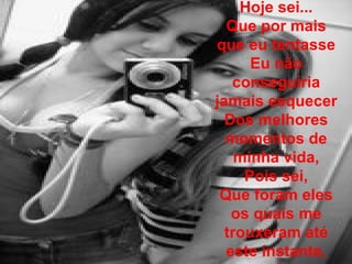 Hoje sei... Que por mais que eu tentasse Eu não conseguiria jamais esquecer Dos melhores momentos de minha vida, Pois sei, Que foram eles os quais me trouxeram até este instante, 
