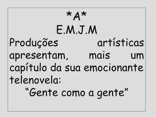 *A* E.M.J.M Produções artísticas apresentam, mais um capítulo da sua emocionante telenovela:  “ Gente como a gente” 