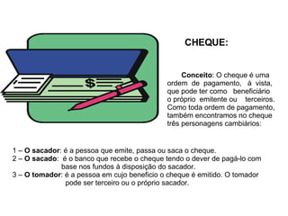 CHEQUE: Conceito : O cheque é uma ordem  de  pagamento,  à  vista,  que pode ter como  beneficiário o próprio  emitente ou  terceiros. Como toda ordem de pagamento, também encontramos no cheque três personagens cambiários: 1 –  O sacador : é a pessoa que emite, passa ou saca o cheque. 2 –  O sacado :  é o banco que recebe o cheque tendo o dever de pagá-lo com    base nos fundos à disposição do sacador. 3 –  O tomador : é a pessoa em cujo beneficio o cheque é emitido. O tomador    pode ser terceiro ou o próprio sacador. 