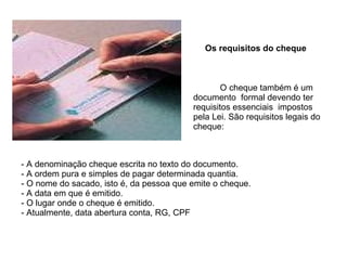 Os requisitos do cheque O cheque também é um documento  formal devendo ter requisitos essenciais  impostos pela Lei. São requisitos legais do cheque: A denominação cheque escrita no texto do documento. A ordem pura e simples de pagar determinada quantia. O nome do sacado, isto é, da pessoa que emite o cheque. A data em que é emitido. O lugar onde o cheque é emitido. Atualmente, data abertura conta, RG, CPF 