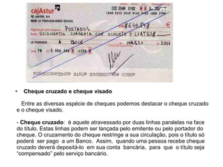 Cheque cruzado e cheque visado Entre as diversas espécie de cheques podemos destacar o cheque cruzado e o cheque visado. -  Cheque cruzado :  é aquele atravessado por duas linhas paralelas na face do título. Estas linhas podem ser lançada pelo emitente ou pelo portador do cheque. O cruzamento do cheque restringe a sua circulação, pois o título só poderá  ser pago  a um Banco.  Assim,  quando uma pessoa recebe cheque cruzado deverá depositá-lo  em sua conta  bancária,  para  que  o título seja “compensado” pelo serviço bancário. 