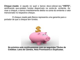 Cheque visado:  é  aquele  no  qual  o  banco  deve colocar seu  “VISTO”,  certificando  que existem  fundos  disponíveis  na  conta do  emitente.  Ao visar o cheque, o banco imediatamente debita na conta do emitente o valor mencionado no respectivo cheque. O cheque visado pelo Banco representa uma garantia para o portador de que o cheque tem fundos. Na próxima aula continuaremos com os seguintes Títulos de Créditos: Letra de Câmbio, Nota Promissória e Duplicatas. 