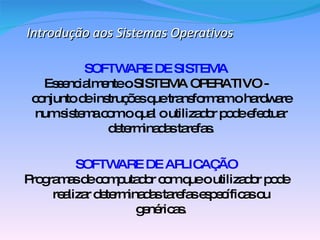 Introdução aos Sistemas Operativos SOFTWARE DE SISTEMA Essencialmente o  SISTEMA OPERATIVO  - conjunto de instruções que transformam o hardware num sistema com o qual o utilizador pode efectuar determinadas tarefas. SOFTWARE DE APLICAÇÃO Programas de computador com que o utilizador pode realizar determinadas tarefas específicas ou genéricas. 