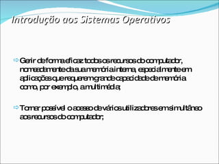 Introdução aos Sistemas Operativos Gerir de forma eficaz todos os recursos do computador, nomeadamente da sua memória interna, especialmente em aplicações que requerem grande capacidade de memória como, por exemplo, a multimédia; Tornar possível o acesso de vários utilizadores em simultâneo aos recursos do computador;  