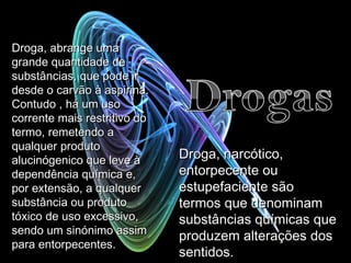 Droga, abrange uma grande quantidade de substâncias, que pode ir desde o carvão à aspirina. Contudo , há um uso corrente mais restritivo do termo, remetendo a qualquer produto alucinógenico que leve à dependência química e, por extensão, a qualquer substância ou produto tóxico de uso excessivo, sendo um sinónimo assim para entorpecentes . Droga, narcótico, entorpecente ou estupefaciente são termos que denominam substâncias químicas que produzem alterações dos sentidos.  