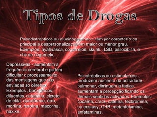 Depressivas - aumentam a frequência cerebral e podem dificultar o processamento das mensagens que são enviadas ao cérebro.  Exemplos:, barbitúricos, diluentes, catamina, cloreto de etila, clorofórmio, ópio, morfina, heroína, maconha, haxixe.  Psicotrópticas ou estimulantes - produzem aumento da actividade pulmonar, diminuem a fadiga, aumentam a percepção ficando os demais sentidos activados. Exemplos: cocaína, crack, cafeína, teobromina, ou ecstasy, GHB ,metanfetamina, anfetaminas.  Psicodistropticas ou alucinógenarias – têm por característica principal a despersonalização em maior ou menor grau.  Exemplos: ayahuasca, cogumelos, skunk , LSD, psilocibina, e chá de cogumelo.  