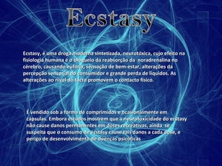 Ecstasy, é uma droga moderna sintetizada, neurotóxica, cujo efeito na fisiologia humana é o bloqueio da reabsorção da  noradrenalina no cérebro, causando euforia, sensação de bem-estar, alterações da percepção sensorial do consumidor e grande perda de líquidos. As alterações ao nível do tacto promovem o contacto físico. É vendido sob a forma de comprimidos e ocasionalmente em cápsulas. Embora estudos mostrem que a neurotoxicidade do ecstasy não cause danos permanentes em doses recreativas, ainda  se suspeita que o consumo de ecstasy cause tais danos a cada dose, e perigo de desenvolvimento de doenças psicóticas  