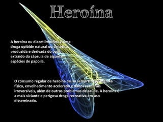 A heroína ou diacetilmorfina é uma droga opióide natural ou sintética, produzida e derivada do ópio, extraído da cápsula de algumas espécies de papoila.  O consumo regular de heroína causa sempre dependência física, envelhecimento acelerado e danos cerebrais irreversíveis, além de outros problemas de saúde. A heroína é a mais viciante e perigosa droga recreativa em uso disseminado. 