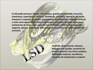 O LSD pode provocar ilusões, alucinações, grande sensibilidade sensorial, sinestesias, experiências místicas, flashbacks, paranóia, alteração da noção temporal e espacial, confusão, pensamento desordenado, podendo conduzir a actos auto-agressivos e hetero-agressivos, perda do controle emocional, sentimento de bem-estar, experiências de êxtase, euforia alternada com angústia, pânico, ansiedade, dificuldade de concentração, perturbações da memória . Poderão ainda ocorrer náuseas, dilatação das pupilas, aumento da pressão arterial e do ritmo cardíaco, debilidade corporal, sonolência, aumento da temperatura corporal 