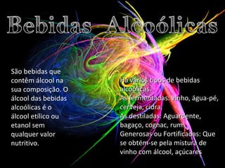 São bebidas que contêm álcool na sua composição. O álcool das bebidas alcoólicas é o álcool etílico ou etanol sem qualquer valor nutritivo. Há vários tipos de bebidas alcoólicas. As fermentadas: vinho, água-pé, cerveja, cidra. As destiladas: Aguardente, bagaço, cognac, rum. Generosas ou Fortificadas:   Que se obtém-se pela mistura de vinho com álcool, açúcares 