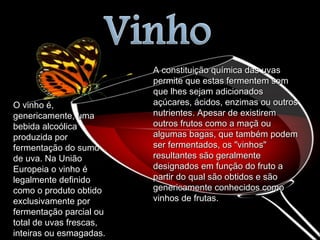O vinho é, genericamente, uma bebida alcoólica produzida por fermentação do sumo de uva. Na União Europeia o vinho é legalmente definido como o produto obtido exclusivamente por fermentação parcial ou total de uvas frescas, inteiras ou esmagadas. A constituição química das uvas permite que estas fermentem sem que lhes sejam adicionados açúcares, ácidos, enzimas ou outros nutrientes. Apesar de existirem outros frutos como a maçã ou algumas bagas, que também podem ser fermentados, os "vinhos" resultantes são geralmente designados em função do fruto a partir do qual são obtidos e são genericamente conhecidos como vinhos de frutas.  