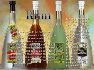O rum é uma bebida alcoólica obtida a partir da destilação do melaço. O rum é uma bebida secular, de características refinadas e aroma suave. Originalmente, era produzido em Cuba. Feito de canas frescas trituradas ou do seu melaço, a bebida começou a ser apreciada no século XVII.  O rum pode ser feito de duas formas diferentes: a agrícola e a industrial. Em ambas, o resultado é uma bebida cristalina. Quanto à cor dourada encontrada em alguns tipos da bebida, deve-se ao envelhecimento em tonéis de carvalho ou à adição de corantes caramelo. Os envelhecidos são muito mais caros, pelo seu sabor peculiar e característico, devem ser consumidos puros ou com gelo. 