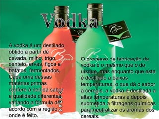 A vodka é um destilado obtido a partir de cevada, milho, trigo, centeio, ervas, figos e batatas  fermentados. Cada uma dessas matérias primas confere à bebida sabor e qualidade diferentes, variando a fórmula de acordo com a região onde é feito. O processo de fabricação da vodka é o mesmo que o do uísque, mas enquanto que este é destilado a baixas temperaturas, o que dá o sabor a cereais, a vodka é destilada a altas temperaturas e depois submetida a filtragens químicas para neutralizar os aromas dos cereais . 