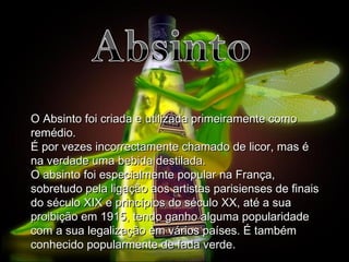 O Absinto foi criada e utilizada primeiramente como remédio. É por vezes incorrectamente chamado de licor, mas é na verdade uma bebida destilada. O absinto foi especialmente popular na França, sobretudo pela ligação aos artistas parisienses de finais do século XIX e princípios do século XX, até a sua proibição em 1915, tendo ganho alguma popularidade com a sua legalização em vários países. É também conhecido popularmente de fada verde . 