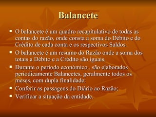 Balancete O balancete é um quadro recapitulativo de todas as contas do razão, onde consta a soma do Débito e do Crédito de cada conta e os respectivos Saldos. O balancete é um resumo do Razão onde a soma dos totais a Débito e a Crédito são iguais. Durante o período económico , são elaborados periodicamente Balancetes, geralmente todos os meses, com dupla finalidade: Conferir as passagens do Diário ao Razão; Verificar a situação da entidade. 