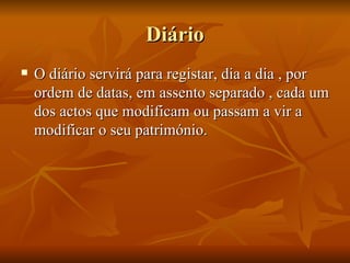 Diário O diário servirá para registar, dia a dia , por ordem de datas, em assento separado , cada um dos actos que modificam ou passam a vir a modificar o seu património. 